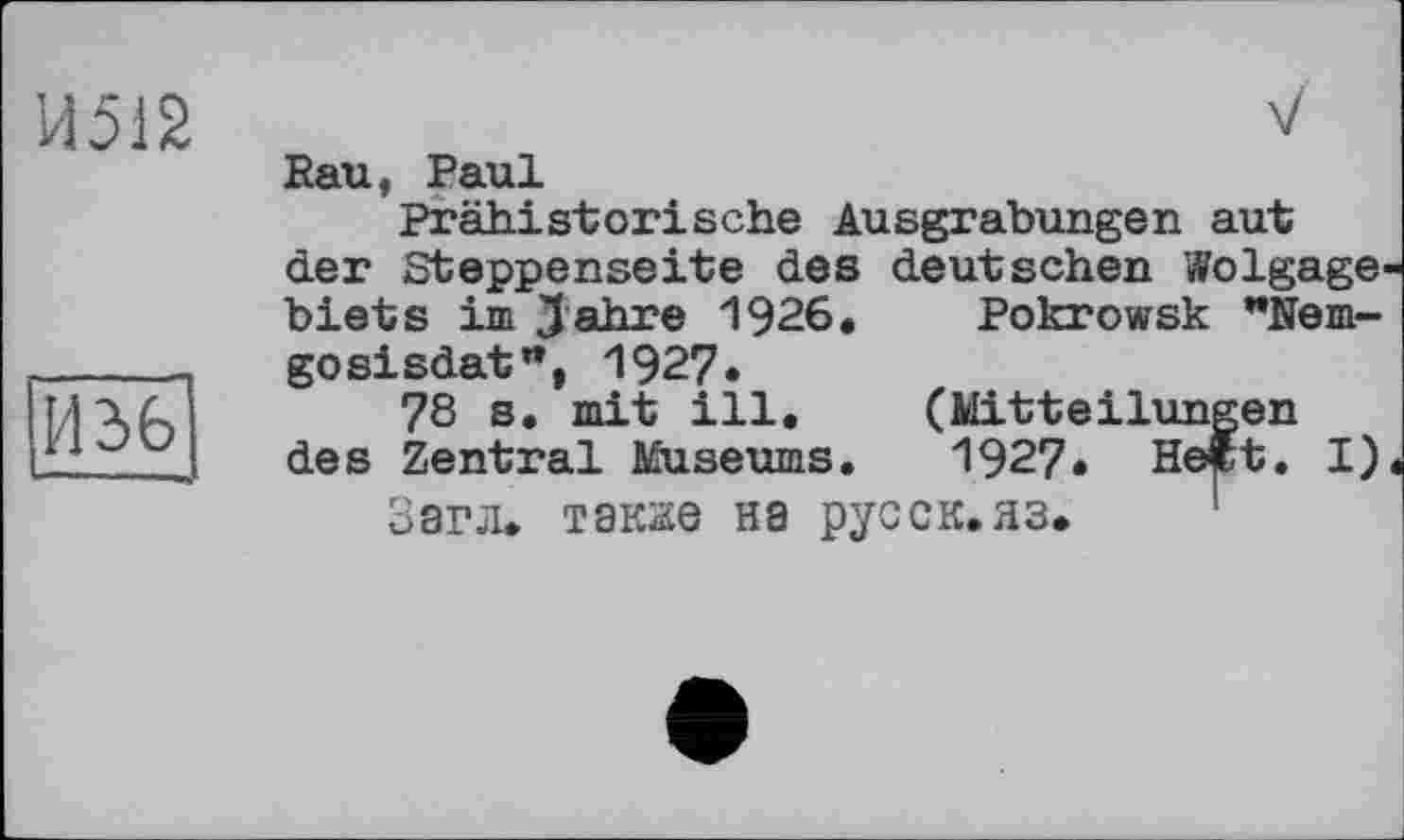 ﻿И512
И 36
V
Rau, Paul
Prähistorische Ausgrabungen aut der Steppenseite des deutschen Wolgage biets im Jahre 1926. Pokrowsk "Nem-gosisdat", 1927«
78 s. mit ill. (Mitteilungen des Zentral Museums. 1927* Heft. I)
Загл. также на русск.яз.